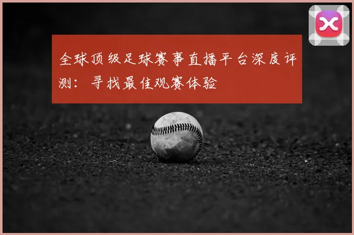 全球顶级足球赛事直播平台深度评测：寻找最佳观赛体验